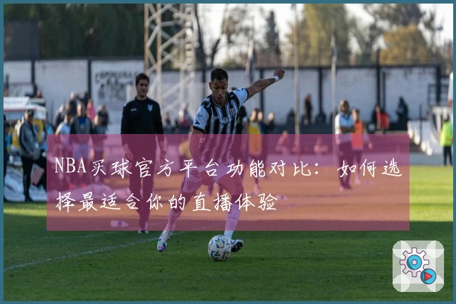 NBA买球官方平台功能对比：如何选择最适合你的直播体验
